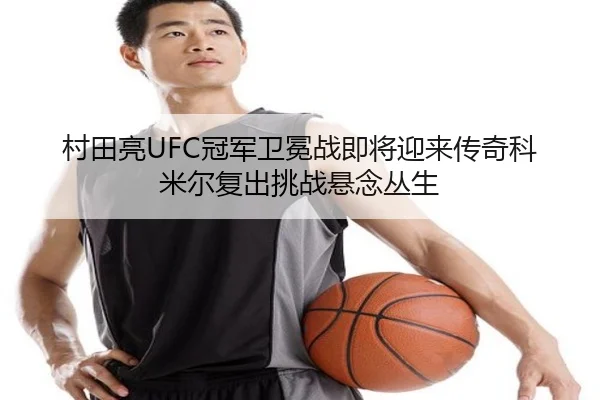 村田亮UFC冠军卫冕战即将迎来传奇科米尔复出挑战悬念丛生