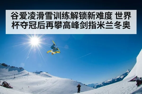 谷爱凌滑雪训练解锁新难度 世界杯夺冠后再攀高峰剑指米兰冬奥