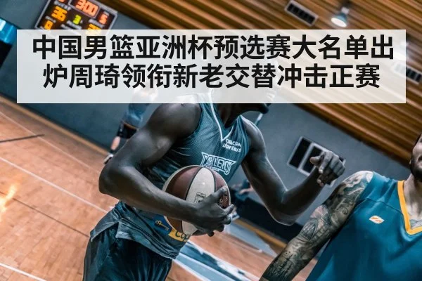 中国男篮亚洲杯预选赛大名单出炉周琦领衔新老交替冲击正赛